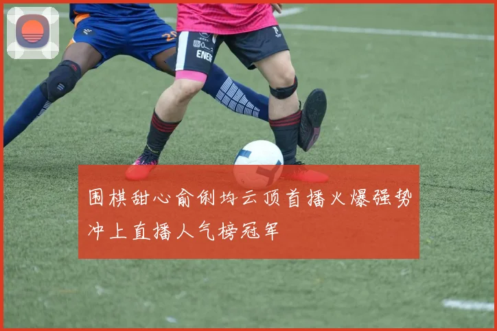 围棋甜心俞俐均云顶首播火爆强势冲上直播人气榜冠军